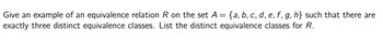 Give an example of an equivalence relation R on the set A = {a, b, c, d, e, f, g, h} such that there are
exactly three distinct equivalence classes. List the distinct equivalence classes for R.