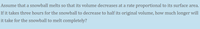 Assume that a snowball melts so that its volume decreases ata rate proportional to its surface area.
If it takes three hours for the snowball to decrease to half its original volume, how much longer will
it take for the snowball to melt completely?
