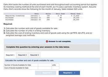 Oahu Kiki tracks the number of units purchased and sold throughout each accounting period but applies
its inventory costing method at the end of each month, as if it uses a periodic inventory system. Assume
Oahu Kiki's records show the following for the month of January. Sales totaled 320 units.
Beginning Inventory
Purchase
Purchase
Date
January 11
January 15
January 24
Units
180
490
280
Required:
1. Calculate the number and cost of goods available for sale.
2. Calculate the number of units in ending inventory.
3. Calculate the cost of ending inventory and cost of goods sold using the (a) FIFO, (b) LIFO, and (c)
weighted average cost methods.
Required 1 Required 2
Calculate the number and cost of goods available for sale.
Number of Goods Available for Sale
Cost of Goods Available for Sale
Required 3
Unit Cost
$ 70
80
100
Answer is not complete.
Complete this question by entering your answers in the tabs below.
< Required 1
Total Cost
$ 12,600
39,200
28,000
units
Required 2 >