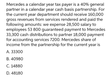 Mercedes a calendar year tax payer is a 40% general
partner in a calendar year cash basis partnership. For
the current year department should receive 160,000
gross revenues from services rendered and paid the
following amounts: we expense 28,500 salary to
employees 53 800 guaranteed payment to Mercedes
33,300 cash distributions to partner 18,000 payment
for accounting services 7200. Mercedes share of
income from the partnership for the current year is
A. 33300
B. 40980
C. 14880
D. 48180