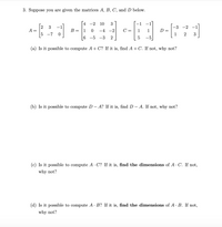 3. Suppose you are given the matrices A, B, C, and D below.
4
-2
10
3
-1
-
2
3
-3 -2
A
B =
-4 -2
D =
1
1
C =
1
1
-7
2
3
6.
-5 -3
2
-5
(a) Is it possible to compute A+ C? If it is, find A + C. If not, why not?
(b) Is it possible to compute D – A? If it is, find D – A. If not, why not?
(c) Is it possible to compute A · C? If it is, find the dimensions of A· C. If not,
why not?
(d) Is it possible to compute A · B? If it is, find the dimensions of A· B. If not,
why not?
