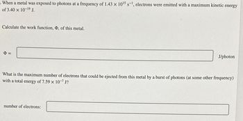 When a metal was exposed to photons at a frequency of 1.43 x 10¹5 s-¹, electrons were emitted with a maximum kinetic energy
of 3.40 x 10-19 J.
Calculate the work function, Þ, of this metal.
$=
J/photon
What is the maximum number of electrons that could be ejected from this metal by a burst of photons (at some other frequency)
with a total energy of 7.59 x 10-7 J?
number of electrons: