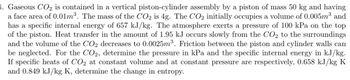 1. Gaseous CO₂ is contained in a vertical piston-cylinder assembly by a piston of mass 50 kg and having
a face area of 0.01m³. The mass of the CO2 is 4g. The CO2 initially occupies a volume of 0.005m³ and
has a specific internal energy of 657 kJ/kg. The atmosphere exerts a pressure of 100 kPa on the top
of the piston. Heat transfer in the amount of 1.95 kJ occurs slowly from the CO2 to the surroundings
and the volume of the CO2 decreases to 0.0025m³. Friction between the piston and cylinder walls can
be neglected. For the CO2, determine the pressure in kPa and the specific internal energy in kJ/kg.
If specific heats of CO₂ at constant volume and at constant pressure are respectively, 0.658 kJ/kg K
and 0.849 kJ/kg K, determine the change in entropy.