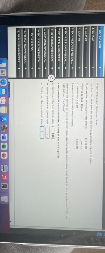 1. EX. 14.01.ALGO
2. EX.14.02
3. EX.14.03
4. EX.14.04
5. EX.14.05.BLANKSHEET.AL...
6. EX.14.06.BLANKSHEET.AL...
7. EX.14.07.BLANKSHEET.AL...
8. EX.14.08.BLANKSHEET.AL...
9. EX.14.09.BLANKSHEET.AL...
10. EX.14.11.BLANKSHEET.A...
11. EX.14.14.ALGO
12. PR.14.04.BLANKSHEET.A...
13. PR.14.02.BLANKSHEET.A...
C
Effect of Financing on Earnings per Share
Henriksen Co., which produces and sells biking equipment, is financed as follows:
Bonds payable, 10% (issued at face amount)
$1,000,000
Preferred $2 stock, $20 par
1,000,000
Common stock, $25 par
1,000,000
Income tax is estimated at 40% of income.
Determine the earnings per share of common stock, assuming that the income before bond interest and income tax is (a) $470,000, (b)
$570,000, and (c) $670,000.
Enter answers in dollars and cents, rounding to two decimal places.
a. Earnings per share on common stock $
b. Earnings per share on common stock $
c. Earnings per share on common stock $
JAN
20
A
I
0.28
1.3
W
X
P