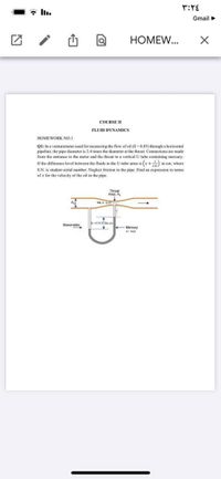 Gmail>
HOMEW...
COURSE II
FLUID DYNAMICS
HOMEWORK NO.1
QI: In a venturemeter used for measuring the flow of oil (S -0.85) through a horizontal
pipeline, the pipe diameter is 2.4 times the diameter at the throat. Connections are made
from the entrance to the meter and the throat to a vertical U tube containing mercury.
If the difference level between the fluids in the U-tube arms is (x+ in em, where
S.N. is student serial number. Neglect friction in the pipe. Find an expression in terms
of x for the velocity of the oil in the pipe.
Throat
Area, A
Manometer
.. Mercury
S-134
