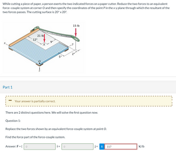 While cutting a piece of paper, a person exerts the two indicated forces on a paper cutter. Reduce the two forces to an equivalent
force-couple system at corner O and then specify the coordinates of the point P in the x-y plane through which the resultant of the
two forces passes. The cutting surface is 20" x 20".
Part 1
21 lb
Question 1:
12"
Your answer is partially correct.
9"
Answer: F = ( 0
5"
There are 2 distinct questions here. We will solve the first question now.
15 lb
2"
Replace the two forces shown by an equivalent force-couple system at point O.
Find the force part of the force-couple system.
i+
j+
117
k) lb
I
|
I