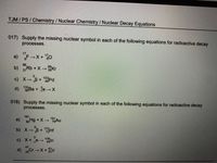 TJM/PS/Chemistry/Nuclear Chemistry / Nuclear Decay Equations
017) Supply the missing nuclear symbol in each of the following equations for radioactive decay
processes.
17
a) F X+ 0
b) Rb X-Kr
37
c) X→B+ Pd
d)Ba
15
+ eX
018) Supply the missing nuclear symbol in each of the following equations for radioactive decay
)Hg + X- Au
b) x-p Hr
191
c) X+e-
108
4gin
47
d)
24 CrX+v
