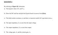 QUESTION 1
By referring to Figure Q1, determine:
a) The Q-point values of Ic and VCE.
b) Draw the DC load line and plot the Q-point based on answer from Q1(a).
c) The diode emitter resistance, re and draw re transistor model (AC equivalent circuu).
d) The input impedance, Zi as seen from the input voltage.
e) The output impedance, Z, as seen from output.
f) The voltage gain, Av and the current gain, A¡.
