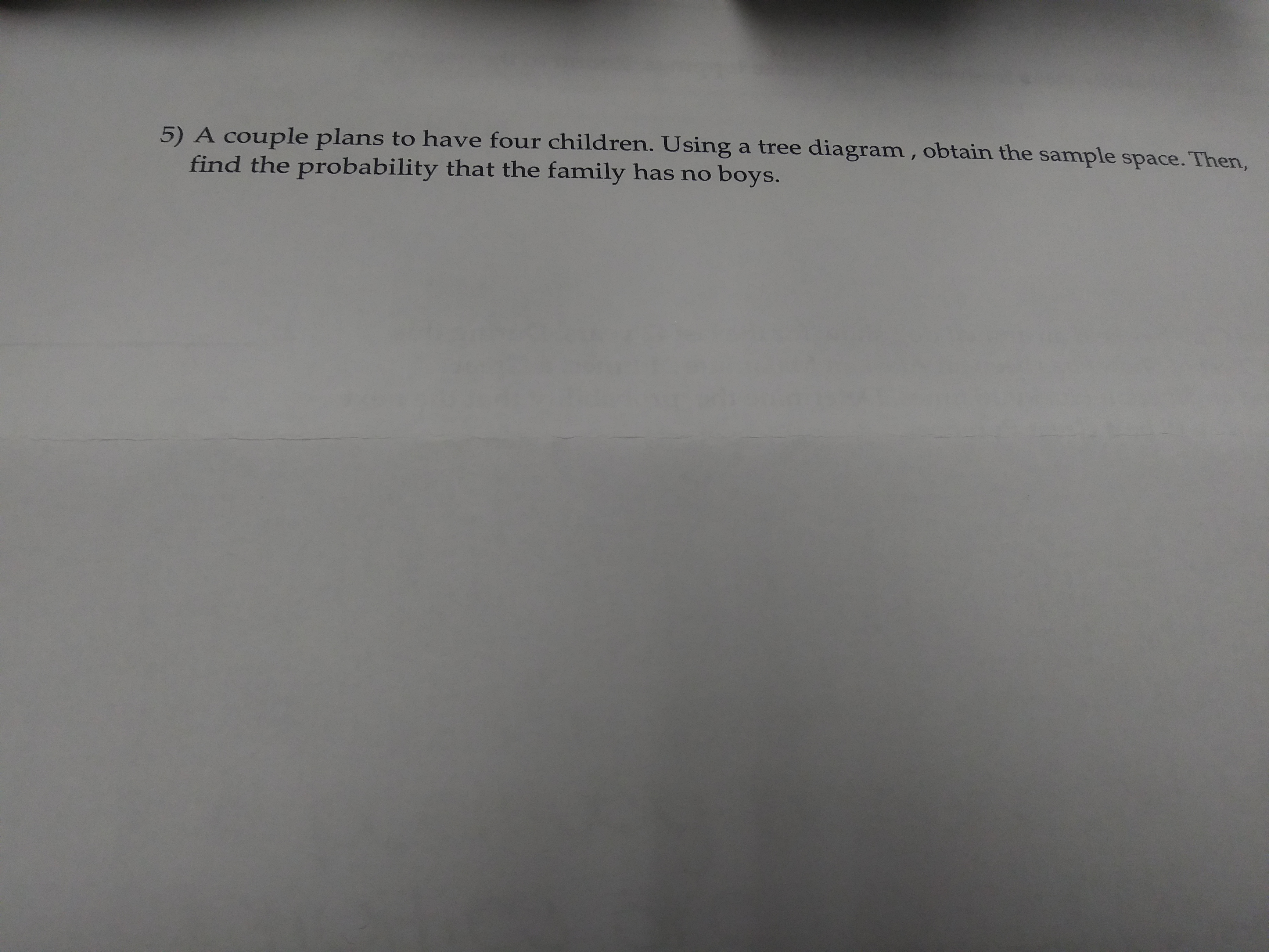 5) A couple plans to have four children. Using a tree diagram, obtain the sample space. Then,
find the probability that the family has no boys.
