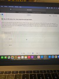 View
History
Bookmarks
Window
Help
about:blank
Educo Content Framework
Consider a company that.
Lesson 9.2 Practice Mod.
uiz i
Saved
Help
Save & Exit
MC Qu. 8-76 Libre, Inc. has experienced bad debt...
Libre, Inc. has experienced bad debt losses of 4% of credit sales in prior periods. At the end of the year, the balance of
Accounts Receivable is $100,000 and the Allowance for Doubtful Accounts has an unadjusted credit balance of $500. Net
credit sales during the year were $150,000. Using the percentage of credit sales method, what is the estimated Bad Debt
Expense for the year?
Multiple Choice
$4,000
$6,000
< Prev
2 of 9
Next >
25
étv S A
MacBook
80
000
000
F10
F8
F9
F6
F7
F4
F5
F3
70
7
8.

