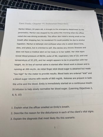 ption
!
1
1
Q
A
2
#
3
80
$
4
822
%
5
PO
^
6
&
77
DII
FR
DO
Case Study, Chapter 79, Endocrine Disorders
Marilyn Wilson, 24 years old, is brought to the emergency department by the
jectly
paramedics. Marilyn was stopped by the police this morning when the officer
noted she was driving erratically. The officer also noted a strong smell on her
breath after stopping her; he wondered if it could possibly be due to alcohol
ingestion. Marilyn is lethargic and confused when she is asked about time,
date, and place, but is oriented to self. She denies any chronic illnesses and
does not have a medical alert on her body or in her wallet. Her vital signs
reveal blood pressure of 88/56; pulse of 98; respiratory rate of 22; and oral
temperature of 97.2°F, and her weight appears to be in proportion with her
height. An IV line of normal saline is started after blood work is drawn and is
running at 200 mL/hr. An initial finger stick blood sugar is obtained but reads
"too high" for the meter to provide results. Blood tests are ordered "stat" and
a blood sugar returns with results of 860 mg/dL. Ketones are present in both
the urine and the blood. Emily is immediately started on a continuous insulin
IV infusion to help slowly normalize her blood sugar. (Learning Objectives 2,
8, 9, 10)
1
W 2
1. Explain what the officer smelled on Emily's breath.
2. Describe the reason for the disturbance in each of the client's vital signs.
3. Explain the diagnosis that most likely fits this scenario.
delete
I
7