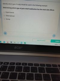 Identify which type of study should be used in the following example:
Determining which type of pain-relief medication has the most side effects
O Experimental
O Observational
O Survey
SAVE PROGRESS
SUBMIT
acer
11
PeScimprec
SyRSyst
F8
F9
F10
Pause
Break ter
A
Insert
&
2
9
3.
1/2
3/4
%1
U
P.
* c0
