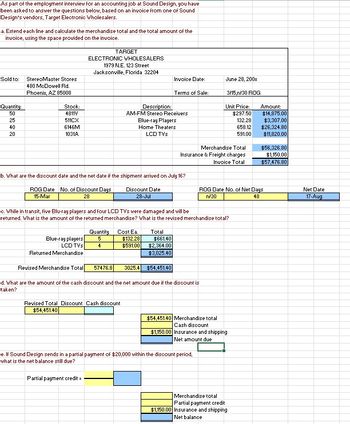 As part of the employment interview for an accounting job at Sound Design, you have
been asked to answer the questions below, based on an invoice from one of Sound
Design's vendors, Target Electronic Wholesalers.
a. Extend each line and calculate the merchandise total and the total amount of the
invoice, using the space provided on the invoice.
Sold to:
Quantity:
50
25
40
20
StereoMaster Stores
480 McDowell Rd.
Phoenix, AZ 85008
Stock:
4811V
511CX
6146M
1031A
ROG Date No. of Discount Days
15-Mar
28
ELECTRONIC WHOLESALERS
1979 N.E. 123 Street
Jacksonville, Florida 32204
Blue-ray players
LCD TVs
Returned Merchandise
TARGET
b. What are the discount date and the net date if the shipment arrived on July 16?
Discount Date
28-Jul
Revised Merchandise Total 57476.8
Quantity Cost Ea
5
4
Partial payment credit =
Description:
AM-FM Stereo Receivers
Revised Total Discount Cash discount
$54,451.40
Invoice Date:
Blue-ray Players
Home Theaters
LCD TVs
Terms of Sale:
c. While in transit, five Blu-ray players and four LCD TVs were damaged and will be
returned. What is the amount of the returned merchandise? What is the revised merchandise total?
$132.28
$591.00
Total
$661.40
$2,364.00
$3,025.40
$54,451.40
d. What are the amount of the cash discount and the net amount due if the discount is
taken?
3025.4
June 28, 200x
3/15,n/30 ROG
Merchandise Total
Insurance & Freight charges
Invoice Total
Unit Price:
$297.50
e. If Sound Design sends in a partial payment of $20,000 within the discount period,
what is the net balance still due?
$54,451.40 Merchandise total
Cash discount
$1,150.00 Insurance and shipping
Net amount due
132.28
658.12
591.00
ROG Date No. of Net Days
n/30
48
Merchandise total
Partial payment credit
$1,150.00 Insurance and shipping
Net balance
Amount:
$14,875.00
$3,307.00
$26,324.80
$11,820.00
$56,326.80
$1,150.00
$57,476.80
Net Date
17-Aug