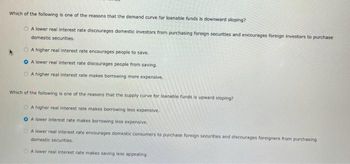 Which of the following is one of the reasons that the demand curve for loanable funds is downward sloping?
A lower real interest rate discourages domestic investors from purchasing foreign securities and encourages foreign investors to purchase
domestic securities.
A higher real interest rate encourages people to save.
OA lower real interest rate discourages people from saving.
OA higher real interest rate makes borrowing more expensive,
Which of the following is one of the reasons that the supply curve for loanable funds is upward sloping?
A higher real interest rate makes borrowing less expensive.
OA lower interest rate makes borrowing less expensive.
OA lower real interest rate encourages domestic consumers to purchase foreign securities and discourages foreigners from purchasing
domestic securities.
A lower real interest rate makes saving less appealing.