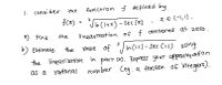 |. consider
function f defined by
the
f(x)
3
x € (-1,!).
VIn (I+x)-Sec (x)
a) Find
the
linearization of f centered at zero.
3
b) EStimate
the
value of In (l-l)-Sec (1.1) using
/In Cl.1)-Sec CI.1)
the linearization in part ca). Express your appronimation
as a rotional
number Ceg.a fraction of integers).
