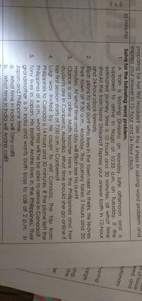 ht of force
eed, and
preparing for her first module? Use the 4 steps in solving word problem and
express your answer in 12- hour and 24- hour clock.
Solve for the following word problem.
utionary
A train is leaving Divisoria on Monday late afternoon and is
supposed to arrive in Naga at 10:33 a.m. on Tuesday. If the
estimated journey time is 10 hours and 20 minutes, at what fime
should the train leave Divisoria? Express your answer both in 12-hour
and 24-hour clock formats.
35 minutes
for
1.
or
having
on
2. Elijah plans to visit aunt who lives in the town next to theirs. He leaves
their town at 9:30 a.m., Monday. The journey takes 2 hours and 20
minutes. At what time and day will Elijah see his aunt?
large
ing.
the
students are in Canberra, Australia. What time should she go online if
her first session starts at 7:00 a.m. in Canberra?
3.
Clarice is an online Math teacher here in the Philippines and her
je.
4. Luigi was invited by his cousin to visit Canada. The trip from
Philippines to Canada is 14 hours and 30 minutes. If the plane left the
Philippines at 6 a.m., what time will he be able to arrive in Canada?
5. Tony lives in Japan. His brother Andrei lives in the Philippines. Their
grandmother is in India and wants both boys to call at 2 p.m. in
Japan and Philippine time.
What time in India will Tony call?
What time in India will Andrei call?
a.
b.

