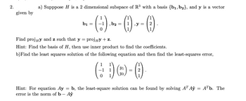 ## Vector Projection and Least Squares Solution in Linear Algebra

### Question 2

#### Part a)

Suppose \( H \) is a 2-dimensional subspace of \( \mathbb{R}^3 \) with a basis \( \{ \mathbf{b_1}, \mathbf{b_2} \} \), and \( \mathbf{y} \) is a vector given by

\[
\mathbf{b_1} = \begin{pmatrix} 1 \\ -1 \\ 0 \end{pmatrix}, \quad \mathbf{b_2} = \begin{pmatrix} 1 \\ 1 \\ 1 \end{pmatrix}, \quad \mathbf{y} = \begin{pmatrix} 1 \\ 2 \\ 1 \end{pmatrix}
\]

Find \( \text{proj}_H \mathbf{y} \) and \( \mathbf{z} \) such that \( \mathbf{y} = \text{proj}_H \mathbf{y} + \mathbf{z} \).

**Hint:** Find the basis of \( H \), then use the inner product to find the coefficients.

#### Part b)

Find the least squares solution of the following equation and then find the least-squares error,

\[
\begin{pmatrix} 1 & 1 \\ -1 & 1 \\ 0 & 1 \end{pmatrix} \begin{pmatrix} y_1 \\ y_2 \end{pmatrix} = \begin{pmatrix} 1 \\ 2 \\ 1 \end{pmatrix}
\]

**Hint:** For the equation \( A\mathbf{y} = \mathbf{b} \), the least-square solution can be found by solving \( A^T A \hat{\mathbf{y}} = A^T \mathbf{b} \). The error is the norm of \( \mathbf{b} - A \hat{\mathbf{y}} \).