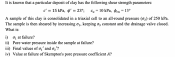 It is known that a particular deposit of clay has the following shear strength parameters:
c' = 15 kPa, o' = 23°; Cu = 10 kPa, cu = 13°
A sample of this clay is consolidated in a triaxial cell to an all-round pressure (03) of 250 kPa.
The sample is then sheared by increasing 0₁, keeping 3 constant and the drainage valve closed.
What is:
i)
₁ at failure?
ii) Pore water pressure inside the sample at failure?
iii) Final values of 0₁' and 03'?
iv) Value at failure of Skempton's pore pressure coefficient A?