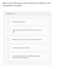 Which of the following is not considered an effective cash
management strategy?
Multiple Choice
Planning expenditures.
Delaying payment of liabilities until the last possible
day.
Retaining excess cash for unexpected expenditures.
Keeping only necessary assets.
Encouraging collection of receivables by offering
discounts for early payments.
