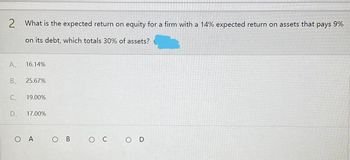 2 What is the expected return on equity for a firm with a 14% expected return on assets that pays 9%
on its debt, which totals 30% of assets?
A
16.14%
B 25.67%
C₁
19.00%
D 17.00%
OA
O C
OD
O B