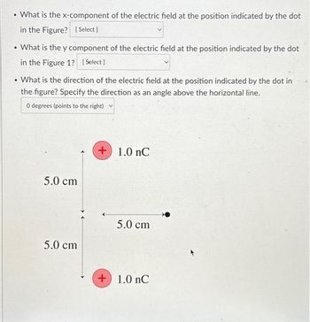 • What is the x-component of the electric field at the position indicated by the dot
in the Figure? [Select]
• What is the y component of the electric field at the position indicated by the dot
in the Figure 1? [Select]
.
What is the direction of the electric field at the position indicated by the dot in
the figure? Specify the direction as an angle above the horizontal line.
0 degrees (points to the right)
5.0 cm
5.0 cm
+1.0 nC
5.0 cm
+1.0 nC