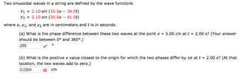 Two sinusoidal waves in a string are defined by the wave functions
Y1 = 2.10 sin (15.0x - 34.0t)
Y22.10 sin (30.0x - 41.0t)
where x, y₁, and y2 are in centimeters and t is in seconds.
(a) What is the phase difference between these two waves at the point x = 5.00 cm at t = 2.00 s? (Your answer
should be between 0° and 360°.)
255
(b) What is the positive x value closest to the origin for which the two phases differ by ± at t = 2.00 s? (At that
location, the two waves add to zero.)
0.0304
x cm