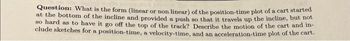 Question: What is the form (linear or non linear) of the position-time plot of a cart started
at the bottom of the incline and provided a push so that it travels up the incline, but not
so hard as to have it go off the top of the track? Describe the motion of the cart and in-
clude sketches for a position-time, a velocity-time, and an acceleration-time plot of the cart.