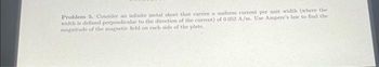 Problem 5. Consider an infinite metal sheet that carries a uniform current per unit width (where the
width is defined perpendicular to the direction of the current) of 0.052 A/m. Use Ampere's law to find the
magnitude of the magnetic field on each side of the plate.
