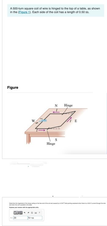 A 500-turn square coil of wire is hinged to the top of a table, as shown
in the (Figure 1). Each side of the coil has a length of 0.50 m.
Figure
W
T= 20
Z
N•m
N
1
?
S
Hinge
Determine the magnitude of the torque acting on the free end of the coil and caused by a 0.30-T field pointing westward when there is a 0.80-A current through the wire
and when the coil is parallel to the table.
Express your answer with the appropriate units.
Hinge
IE