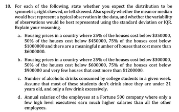 10. For each of the following, state whether you expect the distribution to be
symmetric, right skewed, or left skewed. Also specify whether the mean or median
would best represent a typical observation in the data, and whether the variability
of observations would be best represented using the standard deviation or IQR.
Explain your reasoning.
a. Housing prices in a country where 25% of the houses cost below $350000,
50% of the houses cost below $450000, 75% of the houses cost below
$1000000 and there are a meaningful number of houses that cost more than
$6000000.
b. Housing prices in a country where 25% of the houses cost below $300000,
50% of the houses cost below $600000, 75% of the houses cost below
$900000 and very few houses that cost more than $1200000.
c. Number of alcoholic drinks consumed by college students in a given week.
Assume that most of these students don't drink since they are under 21
years old, and only a few drink excessively.
d. Annual salaries of the employees at a Fortune 500 company where only a
few high level executives earn much higher salaries than all the other
employees.