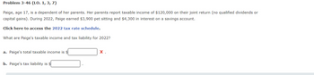 Problem 3-46 (LO. 1, 3, 7)
Paige, age 17, is a dependent of her parents. Her parents report taxable income of $120,000 on their joint return (no qualified dividends or
capital gains). During 2022, Paige earned $3,900 pet sitting and $4,300 in interest on a savings account.
Click here to access the 2022 tax rate schedule.
What are Paige's taxable income and tax liability for 2022?
a. Paige's total taxable income is $
b. Paige's tax liability is $
X.