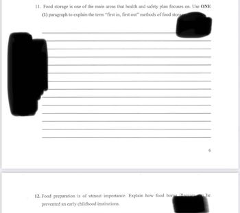 11. Food storage is one of the main areas that health and safety plan focuses on. Use ONE
(1) paragraph to explain the term "first in, first out" methods of food storage
12. Food preparation is of utmost importance. Explain how food borne illnesses
prevented an early childhood institutions.
6
an be