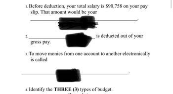 1. Before deduction, your total salary is $90,758 on your pay
slip. That amount would be your
2.
gross pay.
is deducted out of your
3. To move monies from one account to another electronically
is called
4. Identify the THREE (3) types of budget.