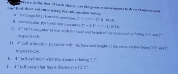 Give definition of each shape, use the given measurements to draw shapes to scale
and find their volumes using the information below:
A. rectangular prism that measures 2" x 2.5" x 3" (L.W.H).
B. rectangular pyramid that measures 2" x 2.5" x 3" (L.W.H).
C. 4" tall triangular prism with the base and height of the cross-section being 2.5" and 3"
respectively.
D. 4" tall triangular pyramid with the base and height of the cross-section being 2.5" and 3"
respectively.
E. 4" tall cylinder with the diameter being 2.5".
F. 4" tall cone that has a diameter of 2.5".