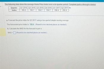 The following data show the average Home Price Index over a six-quarter period. Complete parts a through e below
Q1 2016 Q2 2016 Q3 2016 Q4 2016 Q1 2017 Q2 2017
198.4 200.4
185.5
190.7 194.7
194.7
Quarter
Index
a. Forecast the price index for Q3 2017 using a two-period simple moving average..
The forecasted price index is 199.4 (Round to two decimal places as needed.)
b. Calculate the MAD for the forecast in part a
MAD= (Round to two decimal places as needed)