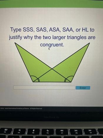 Type SSS, SAS, ASA, SAA, or HL to
justify why the two larger triangles are
80
F3
2003-2022 International Academy of Science. All Rights Reserved.
9
F4
0
congruent.
A
F5
MacBook Air
F6
F7
DII
F8
Enter
F9