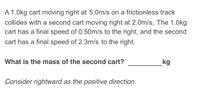 A 1.0kg cart moving right at 5.0m/s on a frictionless track
collides with a second cart moving right at 2.0m/s. The 1.0kg
cart has a final speed of 0.50m/s to the right, and the second
cart has a final speed of 2.3m/s to the right.
What is the mass of the second cart?
kg
Consider rightward as the positive direction.
