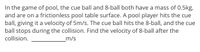 In the game of pool, the cue ball and 8-ball both have a mass of 0.5kg,
and are on a frictionless pool table surface. A pool player hits the cue
ball, giving it a velocity of 5m/s. The cue ball hits the 8-ball, and the cue
ball stops during the collision. Find the velocity of 8-ball after the
collision.
m/s
