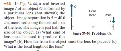 *68 In Fig. 34-44, a real inverted
image I of an object O is formed by
a particular lens (not shown); the
object-image separation is d= 40.0
cm, measured along the central axis
of the lens. The image is just half the
size of the object. (a) What kind of
lens must be used to produce this
image? (b) How far from the object must the lens be placed? (c)
What is the focal length of the lens?
Lens
here
Axis
Figure 34-44 Problem 68.
