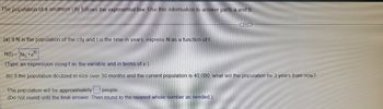 The population of a southern city follows the exponential law. Use this information to answer parts a and b.
(a) If N is the population of the city and t is the time in years, express N as a function of t
N(t)= No e
(Type an expression using t as the variable and in terms of e.)
(b) If the population doubled in size over 30 months and the current population is 40,000, what will the population be 3 years from now?
kt
The population will be approximately people.
(Do not round until the final answer. Then round to the nearest whole number as needed.)