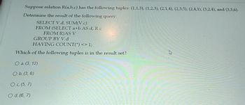 Suppose relation R(a,b,c) has the following tuples: (1,1,3), (1,2,3), (2,1,4), (2,3,5), (2,4,1), (3,2,4), and (3,3,6).
Determine the result of the following query:
SELECT V.d, SUM(V.c)
FROM (SELECT a+b AS d, R.c
FROM R)AS V
GROUP BY V.d
HAVING COUNT(*) <> 1;
Which of the following tuples is in the result set?
O a. (3, 12)
O b. (3, 6)
O c. (5, 7)
O d. (6, 7)