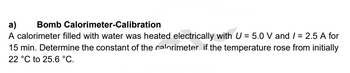 a)
Bomb Calorimeter-Calibration
A calorimeter filled with water was heated electrically with U = 5.0 V and /= 2.5 A for
15 min. Determine the constant of the calorimeter if the temperature rose from initially
22 °C to 25.6 °C.