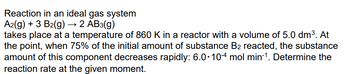 Reaction in an ideal gas system
A2(g) + 3 B2(g) → 2 AB3(g)
takes place at a temperature of 860 K in a reactor with a volume of 5.0 dm³. At
the point, when 75% of the initial amount of substance B2 reacted, the substance
amount of this component decreases rapidly: 6.0-104 mol min-1. Determine the
reaction rate at the given moment.