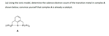 1a) Using the ionic model, determine the valence electron count of the transition metal in complex A
shown below; convince yourself that complex A is already a catalyst.
(i-Pr)2P- -Ir
-P(i-Pr)2
A