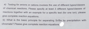 a) Testing for anions or cations involves the use of different types/classes
of chemical reactions. Please specify at least 3 different types/classes of
reactions together with an example for a specific test (for one ion); please
give complete reaction equations.
b) What is the basic principle for separating Sr/Ba by precipitation with
chromate? Please give complete reaction equations