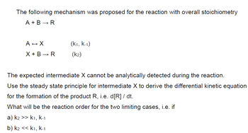 The following mechanism was proposed for the reaction with overall stoichiometry
A + B → R
A → X
X+ B➡R
(K1, K-1)
(k2)
The expected intermediate X cannot be analytically detected during the reaction.
Use the steady state principle for intermediate X to derive the differential kinetic equation
for the formation of the product R, i.e. d[R] / dt.
What will be the reaction order for the two limiting cases, i.e. if
a) k2 >> k1, k-1
b) k2 << K1, K-1