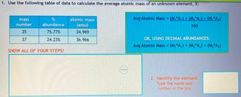 **1. Use the following table of data to calculate the average atomic mass of an unknown element, X:**

| Mass Number | % Abundance | Atomic Mass (amu) |
|-------------|-------------|-------------------|
| 35          | 75.77%      | 34.969            |
| 37          | 24.23%      | 36.966            |

**SHOW ALL OF YOUR STEPS!**

---

**Formulas:**

- Avg Atomic Mass = \(\frac{(M_1 * A_1) + (M_2 * A_2) + (M_3 * A_3)}{100}\)

**OR, USING DECIMAL ABUNDANCES:**

- Avg Atomic Mass = \((M_1 * A_1) + (M_2 * A_2) + (M_3 * A_3)\)

---

**2. Identify the element. Type the name and symbol in the box:** 

*(Note: The box is provided for typing the result.)*