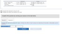 Standard
Actual
6 lbs. @ $8 per lb.
2 hrs. @ $16 per hr.
2 hrs. @ $13 per hr.
42,400 lbs. @ $8.10 per lb.
13,700 hrs. @ $16.50 per hr.
$188,000
7,000
Direct materials
Direct labor
Overhead
Units manufactured
(1) Compute the standard cost per unit.
(2) Compute the total cost variance for June.
Complete this question by entering your answers in the tabs below.
Required 1
Required 2
Compute the total cost variance for June. (Indicate the effect of each variance by selecting for favorable, unfavorable, and no
variance.)
Total cost variance
< Required 1
Required 2 >
