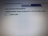 4 attempts left
Check my work
Enter
your answer in the provided box.
Calculate the number of moles of solute in 425.7 L of 0.743 M sodium cyanide.
moles of solute
