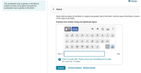 Review
The acceleration due to gravity on the Moon's
surface is known to be about one-sixth the
acceleration due to gravity on the Earth.
Part A
Given that the radius of the Moon is roughly one-quarter that of the Earth, find the mass of the Moon in terms
of the mass of the Earth.
Express your answer using one significant figure.
K
ф
IT
A
Σ
Ф
Ω
E
MM =
That's not quite right. Please check your formatting and try again.
No credit lost. Try again.
Submit
Previous Answers Request Answer
